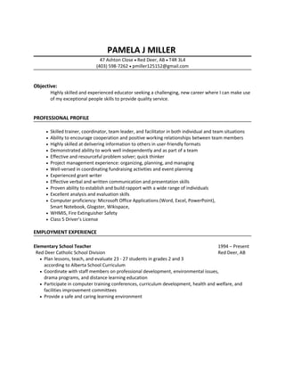 PAMELA J MILLER
47 Ashton Close • Red Deer, AB • T4R 3L4
(403) 598-7262 • pmiller125152@gmail.com
Objective:
Highly skilled and experienced educator seeking a challenging, new career where I can make use
of my exceptional people skills to provide quality service.
PROFESSIONAL PROFILE
• Skilled trainer, coordinator, team leader, and facilitator in both individual and team situations
• Ability to encourage cooperation and positive working relationships between team members
• Highly skilled at delivering information to others in user-friendly formats
• Demonstrated ability to work well independently and as part of a team
• Effective and resourceful problem solver; quick thinker
• Project management experience: organizing, planning, and managing
• Well-versed in coordinating fundraising activities and event planning
• Experienced grant writer
• Effective verbal and written communication and presentation skills
• Proven ability to establish and build rapport with a wide range of individuals
• Excellent analysis and evaluation skills
• Computer proficiency: Microsoft Office Applications (Word, Excel, PowerPoint),
Smart Notebook, Glogster, Wikispace,
• WHMIS, Fire Extinguisher Safety
• Class 5 Driver’s License
EMPLOYMENT EXPERIENCE
Elementary School Teacher 1994 – Present
Red Deer Catholic School Division Red Deer, AB
• Plan lessons, teach, and evaluate 23 - 27 students in grades 2 and 3
according to Alberta School Curriculum
• Coordinate with staff members on professional development, environmental issues,
drama programs, and distance learning education
• Participate in computer training conferences, curriculum development, health and welfare, and
facilities improvement committees
• Provide a safe and caring learning environment
 