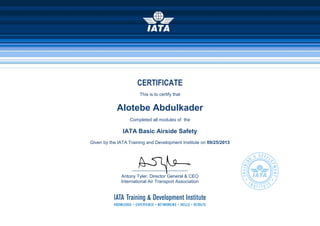 CERTIFICATE
This is to certify that
Alotebe Abdulkader
Completed all modules of the
IATA Basic Airside Safety
Given by the IATA Training and Development Institute on 09/25/2013
______________________
Antony Tyler, Director General & CEO
International Air Transport Association
 