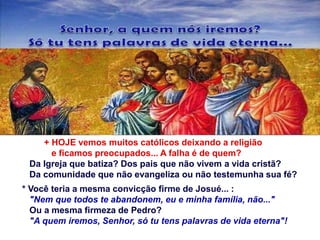 + HOJE vemos muitos católicos deixando a religião
e ficamos preocupados... A falha é de quem?
Da Igreja que batiza? Dos pais que não vivem a vida cristã?
Da comunidade que não evangeliza ou não testemunha sua fé?
* Você teria a mesma convicção firme de Josué... :
"Nem que todos te abandonem, eu e minha família, não..."
Ou a mesma firmeza de Pedro?
"A quem iremos, Senhor, só tu tens palavras de vida eterna"!
 