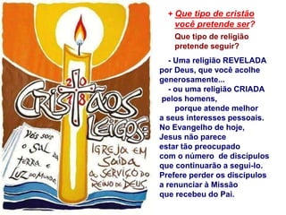 + Que tipo de cristão
você pretende ser?
Que tipo de religião
pretende seguir?
- Uma religião REVELADA
por Deus, que você acolhe
generosamente...
- ou uma religião CRIADA
pelos homens,
porque atende melhor
a seus interesses pessoais.
No Evangelho de hoje,
Jesus não parece
estar tão preocupado
com o número de discípulos
que continuarão a segui-lo.
Prefere perder os discípulos
a renunciar à Missão
que recebeu do Pai.
 