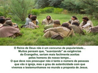 O Reino de Deus não é um concurso de popularidade...
Muitos pensam que, "suavizando" as exigências
do Evangelho, seriam mais facilmente aceitas
pelos homens do nosso tempo...
O que deve nos preocupar não é tanto o número de pessoas
que vão à igreja, mas o grau de autenticidade com que
vivemos e testemunhamos no mundo a proposta de Jesus.
 
