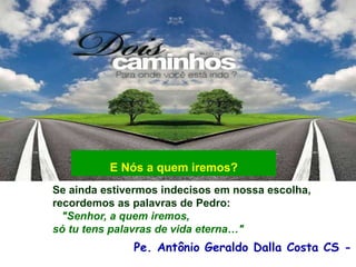 Pe. Antônio Geraldo Dalla Costa CS -
Se ainda estivermos indecisos em nossa escolha,
recordemos as palavras de Pedro:
"Senhor, a quem iremos,
só tu tens palavras de vida eterna…"
E Nós a quem iremos?
 