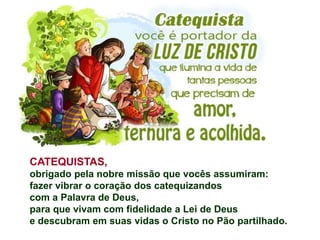 Dia Nacional do Catequista:
CATEQUISTAS,
obrigado pela nobre missão que vocês assumiram:
fazer vibrar o coração dos catequizandos
com a Palavra de Deus,
para que vivam com fidelidade a Lei de Deus
e descubram em suas vidas o Cristo no Pão partilhado.
 
