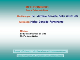 MEU DOMINGO
Com a Palavra de Deus
Meditada por: Pe. Antônio Geraldo Dalla Costa CS
Ilustração: Nelso Geraldo Ferronatto
Música:
Só tu tens Palavras de vida
M.: Pe. José Weber
Acesse o Endereço: http://www.buscandonovasaguas.com
https://www.youtube.com/user/MeuDomingo/videos
 