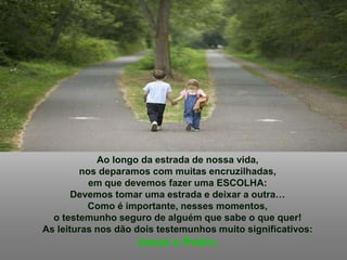 Ao longo da estrada de nossa vida,
nos deparamos com muitas encruzilhadas,
em que devemos fazer uma ESCOLHA:
Devemos tomar uma estrada e deixar a outra…
Como é importante, nesses momentos,
o testemunho seguro de alguém que sabe o que quer!
As leituras nos dão dois testemunhos muito significativos:
Josué e Pedro.
 
