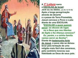 A 1ª Leitura narra
a ESCOLHA de Israel:
Javé ou os ídolos. (Js 24,1-2.15-18)
Após a longa peregrinação
através do deserto
e a posse da Terra Prometida,
Josué convoca o Povo e o põe
diante de uma ESCOLHA:
"ESCOLHEI a quem quereis
servir: os deuses do lugar,
ou o Deus que nos libertou
do Egito e fez Aliança conosco?
Eu, porém, e a minha família
vamos servir ao Senhor".
Diante do testemunho forte
de Josué, o povo não se deixou
levar pela tentação de uma
religião mais fácil dos cananeus,
pelo contrário renovou sua
fidelidade ao Deus de seus pais.
 