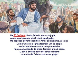 Na 2ª Leitura, Paulo fala do amor conjugal,
como sinal do amor de Cristo à sua Igreja.
Os esposos devem escolher: Amor ou egoísmo. (Ef 5,21-32)
Como Cristo e a Igreja formam um só corpo,
assim marido e esposa, comprometidos
numa comunidade de amor, formam um só corpo.
O casal cristão deve ser sinal e reflexo
da união de Cristo com a sua Igreja.
 