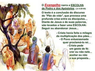 O Evangelho narra a ESCOLHA
de Pedro e dos Apóstolos. (Jo 6,60-69)
O texto é a conclusão do discurso
do "Pão da vida", que provoca uma
profunda crise entre os discípulos…
Diante de Jesus e de suas palavras,
são levados a fazer uma ESCOLHA:
Seguir ou abandonar Jesus...
- Cristo havia feito o milagre
da multiplicação dos pães…
- O Povo entusiasmado
quer proclamá-lo rei…
- Cristo pede
um gesto de fé:
crer ou não nele...
aceitar ou não
a sua proposta...
 