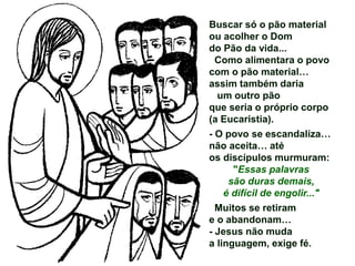 Buscar só o pão material
ou acolher o Dom
do Pão da vida...
Como alimentara o povo
com o pão material…
assim também daria
um outro pão
que seria o próprio corpo
(a Eucaristia).
- O povo se escandaliza…
não aceita… até
os discípulos murmuram:
"Essas palavras
são duras demais,
é difícil de engolir..."
Muitos se retiram
e o abandonam…
- Jesus não muda
a linguagem, exige fé.
 