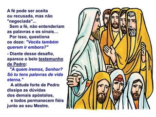 A fé pode ser aceita
ou recusada, mas não
"negociada"...
Sem a fé, não entenderiam
as palavras e os sinais…
Por isso, questiona
os doze: "Vocês também
querem ir embora?"
- Diante desse desafio,
aparece o belo testemunho
de Pedro:
"A quem iremos, Senhor?
Só tu tens palavras de vida
eterna."
A atitude forte de Pedro
dissipa as dúvidas
dos demais apóstolos,
e todos permanecem fiéis
junto ao seu Mestre.
 