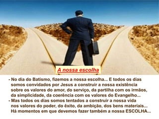 - No dia do Batismo, fizemos a nossa escolha... E todos os dias
somos convidados por Jesus a construir a nossa existência
sobre os valores do amor, do serviço, da partilha com os irmãos,
da simplicidade, da coerência com os valores do Evangelho...
- Mas todos os dias somos tentados a construir a nossa vida
nos valores do poder, do êxito, da ambição, dos bens materiais...
Há momentos em que devemos fazer também a nossa ESCOLHA...
A nossa escolha
 