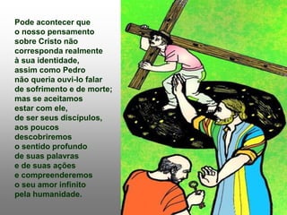 Pode acontecer que
o nosso pensamento
sobre Cristo não
corresponda realmente
à sua identidade,
assim como Pedro
não queria ouvi-lo falar
de sofrimento e de morte;
mas se aceitamos
estar com ele,
de ser seus discípulos,
aos poucos
descobriremos
o sentido profundo
de suas palavras
e de suas ações
e compreenderemos
o seu amor infinito
pela humanidade.
 