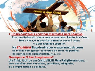 + Cristo continua a convidar discípulos para segui-lo...
E as condições são ainda hoje as mesmas: Renúncia e Cruz...
Sem a Cruz, é impossível entender quem é Jesus
e o que significa segui-lo.
Na 2ª Leitura Tiago lembra que o seguimento de Jesus
se realiza com gestos concretos de amor, de partilha,
de serviço e de solidariedade. (Tg 2.14-18)
Que tipo de Cristo imaginamos?
Um Cristo fácil, ou um Cristo difícil? Uma Religião sem cruz…
sem desafios, sem canseiras, grandiosa, milagreira,
ou comprometida e solidária?
 