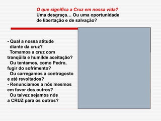 - Qual a nossa atitude
diante da cruz?
Tomamos a cruz com
tranqüila e humilde aceitação?
Ou tentamos, como Pedro,
fugir do sofrimento?
Ou carregamos a contragosto
e até revoltados?
- Renunciamos a nós mesmos
em favor dos outros?
Ou talvez sejamos nós
a CRUZ para os outros?
O que significa a Cruz em nossa vida?
Uma desgraça… Ou uma oportunidade
de libertação e de salvação?
 