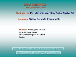 MEU DOMINGO
Com a Palavra de Deus
Meditada por: Pe. Antônio Geraldo Dalla Costa CS
Ilustração: Nelso Geraldo Ferronatto
Música: Nossa glória é a cruz
L e M: Pe. José Weber
CD: Festas Litúrgicas IV - CNBB
Paulus
Acesse o Endereço: http://www.buscandonovasaguas.com
https://www.youtube.com/user/MeuDomingo/videos
 