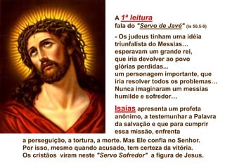 A 1ª leitura
fala do "Servo de Javé" (Is 50,5-9)
- Os judeus tinham uma idéia
triunfalista do Messias…
esperavam um grande rei,
que iria devolver ao povo
glórias perdidas...
um personagem importante, que
iria resolver todos os problemas…
Nunca imaginaram um messias
humilde e sofredor…
Isaías apresenta um profeta
anônimo, a testemunhar a Palavra
da salvação e que para cumprir
essa missão, enfrenta
a perseguição, a tortura, a morte. Mas Ele confia no Senhor.
Por isso, mesmo quando acusado, tem certeza da vitória.
Os cristãos viram neste "Servo Sofredor" a figura de Jesus.
 