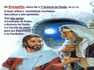 No Evangelho, Jesus faz o 1º Anúncio da Paixão. (Mc 8,27-35)
O texto reflete a mentalidade triunfalista
dos judeus e dos apóstolos.
Tem três partes:
A Confissão de Pedro,
o Anúncio da Paixão
e o Convite de Jesus
para seu Seguimento
e as Condições…
 