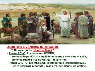Jesus está a CAMINHO de Jerusalém:
1) Uma pergunta: Quem é Jesus?
- Para o POVO: É apenas um HOMEM,
convocado por Deus e enviado ao mundo com uma missão,
como os PROFETAS do Antigo Testamento.
- Para o GRUPO: É o MESSIAS libertador que Israel esperava...
Pedro acerta na resposta... mas erra logo depois na prática...
 