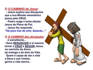 2) O CAMINHO de Jesus:
- Jesus explica aos discípulos
que a sua Missão messiânica
passa pela CRUZ.
- Pedro reage e tenta afastar
Jesus do Plano do Pai.
- Jesus lhe responde:
"Vai para trás de mim, Satanás..."
3) O CAMINHO dos discípulos:
é semelhante...
- Deve RENUNCIAR a si mesmo,
tomar a CRUZ e SEGUIR Jesus,
no caminho do Amor,
da entrega e do dom da Vida.
Quem é capaz de dar a vida
a Deus e aos irmãos,
ganha a vida eterna...
 