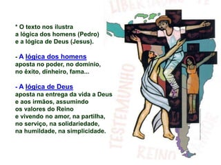 * O texto nos ilustra
a lógica dos homens (Pedro)
e a lógica de Deus (Jesus).
- A lógica dos homens
aposta no poder, no domínio,
no êxito, dinheiro, fama...
- A lógica de Deus
aposta na entrega da vida a Deus
e aos irmãos, assumindo
os valores do Reino
e vivendo no amor, na partilha,
no serviço, na solidariedade,
na humildade, na simplicidade.
 
