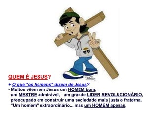 QUEM É JESUS?
+ O que "os homens" dizem de Jesus?
- Muitos vêem em Jesus um HOMEM bom,
um MESTRE admirável, um grande LIDER REVOLUCIONÁRIO,
preocupado em construir uma sociedade mais justa e fraterna.
"Um homem" extraordinário... mas um HOMEM apenas.
 