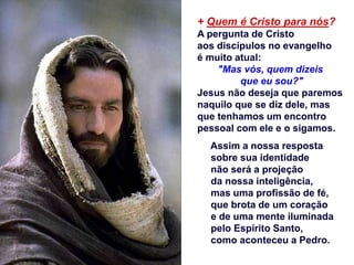 + Quem é Cristo para nós?
A pergunta de Cristo
aos discípulos no evangelho
é muito atual:
"Mas vós, quem dizeis
que eu sou?"
Jesus não deseja que paremos
naquilo que se diz dele, mas
que tenhamos um encontro
pessoal com ele e o sigamos.
Assim a nossa resposta
sobre sua identidade
não será a projeção
da nossa inteligência,
mas uma profissão de fé,
que brota de um coração
e de uma mente iluminada
pelo Espírito Santo,
como aconteceu a Pedro.
 