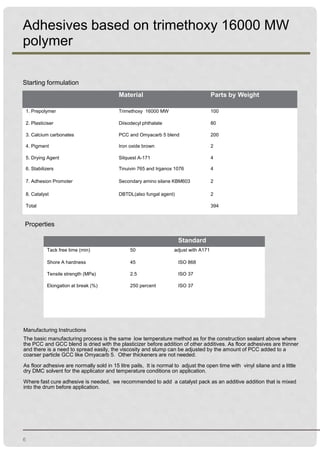 6
Adhesives based on trimethoxy 16000 MW
polymer
Starting formulation
Properties
Manufacturing Instructions
The basic manufacturing process is the same low temperature method as for the construction sealant above where
the PCC and GCC blend is dried with the plasticizer before addition of other additives. As floor adhesives are thinner
and there is a need to spread easily, the viscosity and slump can be adjusted by the amount of PCC added to a
coarser particle GCC like Omyacarb 5. Other thickeners are not needed.
As floor adhesive are normally sold in 15 litre pails, It is normal to adjust the open time with vinyl silane and a little
dry DMC solvent for the applicator and temperature conditions on application.
Where fast cure adhesive is needed, we recommended to add a catalyst pack as an additive addition that is mixed
into the drum before application.
.
Material Parts by Weight
1. Prepolymer Trimethoxy 16000 MW 100
2. Plasticiser Diisodecyl phthalate 80
3. Calcium carbonates PCC and Omyacarb 5 blend 200
4. Pigment Iron oxide brown 2
5. Drying Agent Silquest A-171 4
6. Stabilizers Tinuivin 765 and Irganox 1076 4
7. Adhesion Promoter Secondary amino silane KBM603 2
8. Catalyst DBTDL(also fungal agent) 2
Total 394
Standard
Tack free time (min) 50 adjust with A171
Shore A hardness 45 ISO 868
Tensile strength (MPa) 2.5 ISO 37
Elongation at break (%) 250 percent ISO 37
 