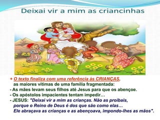 + O texto finaliza com uma referência às CRIANÇAS,
as maiores vítimas de uma família fragmentada:
- As mães levam seus filhos até Jesus para que os abençoe.
- Os apóstolos impacientes tentam impedir…
- JESUS: "Deixai vir a mim as crianças. Não as proibais,
porque o Reino de Deus é dos que são como elas…
Ele abraçava as crianças e as abençoava, impondo-lhes as mãos".
 