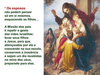 * Os esposos
não podem pensar
só em si mesmos,
esquecendo os filhos…
A Missão dos pais
é repetir o gesto
das mães israelitas:
levar seus filhos
a Jesus, para que,
abençoadas por ele e
crescendo na sua escola,
conservem a inocência
e sejam um dia recebidas
no reino dos céus,
preparado para elas.
 