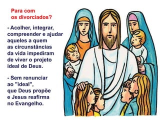 - Acolher, integrar,
compreender e ajudar
aqueles a quem
as circunstâncias
da vida impediram
de viver o projeto
ideal de Deus.
- Sem renunciar
ao "ideal",
que Deus propõe
e Jesus reafirma
no Evangelho.
Para com
os divorciados?
 