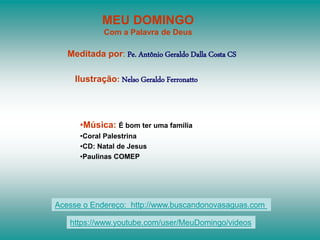 MEU DOMINGO
Com a Palavra de Deus
Meditada por: Pe. Antônio Geraldo Dalla Costa CS
Ilustração: Nelso Geraldo Ferronatto
•Música: É bom ter uma família
•Coral Palestrina
•CD: Natal de Jesus
•Paulinas COMEP
Acesse o Endereço: http://www.buscandonovasaguas.com
https://www.youtube.com/user/MeuDomingo/videos
 