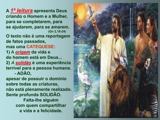 A 1ª leitura apresenta Deus
criando o Homem e a Mulher,
para se completarem, para
se ajudarem, para se amarem.
(Gn 2,18-24)
O texto não é uma reportagem
de fatos passados,
mas uma CATEQUESE:
1) A origem da vida e
do homem está em Deus...
2) A solidão é uma experiência
terrível para a pessoa humana.
- ADÃO,
apesar de possuir o domínio
sobre todas as criaturas,
não está plenamente realizado.
Sente profunda SOLIDÃO.
Falta-lhe alguém
com quem compartilhar
a vida e a felicidade.
 