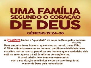 A 2ª Leitura lembra a "qualidade" do amor de Deus pelos homens.
(Hb 2,9-11)
Deus amou tanto os homens, que enviou ao mundo o seu Filho.
O Filho solidarizou-se com os homens, partilhou a debilidade deles
e aceitou morrer na cruz para dizer aos homens que a verdadeira vida
está no amor, que se dá até às últimas conseqüências.
O casal cristão deve também testemunhar,
com a sua doação sem limites e com a sua entrega total,
o amor de Deus pela humanidade.
 