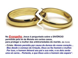 No Evangelho, Jesus é perguntado sobre o DIVÓRCIO
permitido pela lei de Moisés em certos casos,
para proteger a mulher das arbitrariedades do marido. (Mc 10,2-6)
- Cristo: Moisés permitiu por causa da dureza do vosso coração…
Mas desde o começo da Criação, Deus os fez homem e mulher.
Por isso, o homem deixará seu pai e sua mãe, e os dois serão
uma só carne... Portanto, o que Deus uniu o homem não separe”.
 