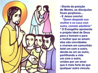 - Diante da posição
do Mestre, os discípulos
ficam perplexos...
- E Jesus conclui:
"Quem despede sua
mulher e se casa com
outra, comete adultério"
* O Evangelho apresenta
o projeto ideal de Deus
para o homem e para
a mulher que se amam:
eles são convidados
a viverem em comunhão
total um com o outro,
dando-se um ao outro,
partilhando a vida
um com o outro,
unidos por um amor
que é mais forte do que
qualquer outro vínculo.
 