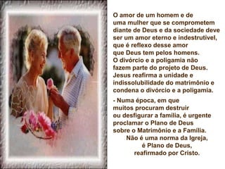O amor de um homem e de
uma mulher que se comprometem
diante de Deus e da sociedade deve
ser um amor eterno e indestrutível,
que é reflexo desse amor
que Deus tem pelos homens.
O divórcio e a poligamia não
fazem parte do projeto de Deus.
Jesus reafirma a unidade e
indissolubilidade do matrimônio e
condena o divórcio e a poligamia.
- Numa época, em que
muitos procuram destruir
ou desfigurar a família, é urgente
proclamar o Plano de Deus
sobre o Matrimônio e a Família.
Não é uma norma da Igreja,
é Plano de Deus,
reafirmado por Cristo.
 