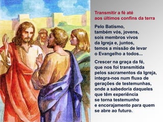 Transmitir a fé até
aos últimos confins da terra
Pelo Batismo,
também vós, jovens,
sois membros vivos
da Igreja e, juntos,
temos a missão de levar
o Evangelho a todos...
Crescer na graça da fé,
que nos foi transmitida
pelos sacramentos da Igreja,
integra-nos num fluxo de
gerações de testemunhas,
onde a sabedoria daqueles
que têm experiência
se torna testemunho
e encorajamento para quem
se abre ao futuro.
 