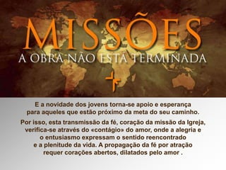 E a novidade dos jovens torna-se apoio e esperança
para aqueles que estão próximo da meta do seu caminho.
Por isso, esta transmissão da fé, coração da missão da Igreja,
verifica-se através do «contágio» do amor, onde a alegria e
o entusiasmo expressam o sentido reencontrado
e a plenitude da vida. A propagação da fé por atração
requer corações abertos, dilatados pelo amor .
 