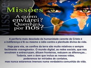 A periferia mais desolada da humanidade carente de Cristo é
a indiferença à fé ou mesmo o ódio contra a plenitude divina da vida.
Hoje para vós, os confins da terra são muito relativos e sempre
facilmente «navegáveis». O mundo digital, as redes sociais, que nos
envolvem e entrecruzam, diluem fronteiras, reduzem as diferenças...
Todavia, sem o dom que inclua as nossas vidas,
poderemos ter miríades de contatos,
mas nunca estaremos imersos numa verdadeira comunhão de vida.
 