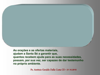 Pe. Antônio Geraldo Dalla Costa CS - 21.10.2018
As orações e as ofertas materiais,
ajudam a Santa Sé a garantir que,
quantos recebem ajuda para as suas necessidades,
possam, por sua vez, ser capazes de dar testemunho
no próprio ambiente.
 