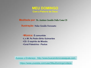 MEU DOMINGO
Com a Palavra de Deus
Meditada por: Pe. Antônio Geraldo Dalla Costa CS
Ilustração: Nelso Geraldo Ferronatto
•Música: É comunhão
•L e M: Pe Pedro Brito Guimarães
•CD: O espírito de Missão.
•Coral Palestrina - Paulus
Acesse o Endereço: http://www.buscandonovasaguas.com
https://www.youtube.com/user/MeuDomingo/videos
 