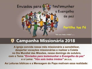 A igreja convida nesse mês missionário a sensibilizar,
despertar vocações missionárias e realizar a Coleta
no Dia Mundial das Missões, nesse domingo de outubro,
com o Tema "Enviados para testemunhar o Evangelho da paz"
e o Lema: "Vós sois todos irmãos" (Mt 23,8),
As Leituras bíblicas e a Mensagem do Papa motivam essa realidade:
Partilha tua Fé
 