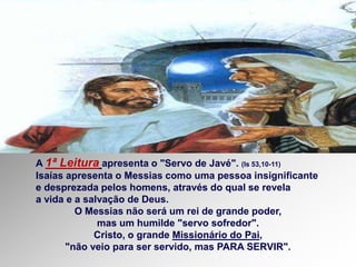 A 1ª Leitura apresenta o "Servo de Javé". (Is 53,10-11)
Isaías apresenta o Messias como uma pessoa insignificante
e desprezada pelos homens, através do qual se revela
a vida e a salvação de Deus.
O Messias não será um rei de grande poder,
mas um humilde "servo sofredor".
Cristo, o grande Missionário do Pai,
"não veio para ser servido, mas PARA SERVIR".
 