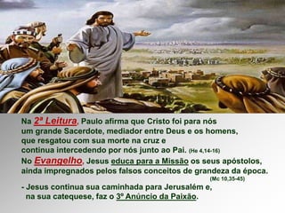 Na 2ª Leitura, Paulo afirma que Cristo foi para nós
um grande Sacerdote, mediador entre Deus e os homens,
que resgatou com sua morte na cruz e
continua intercedendo por nós junto ao Pai. (He 4,14-16)
No Evangelho, Jesus educa para a Missão os seus apóstolos,
ainda impregnados pelos falsos conceitos de grandeza da época.
(Mc 10,35-45)
- Jesus continua sua caminhada para Jerusalém e,
na sua catequese, faz o 3º Anúncio da Paixão.
 