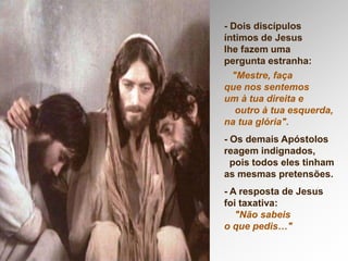 - Dois discípulos
íntimos de Jesus
lhe fazem uma
pergunta estranha:
"Mestre, faça
que nos sentemos
um à tua direita e
outro à tua esquerda,
na tua glória".
- Os demais Apóstolos
reagem indignados,
pois todos eles tinham
as mesmas pretensões.
- A resposta de Jesus
foi taxativa:
"Não sabeis
o que pedis…"
 