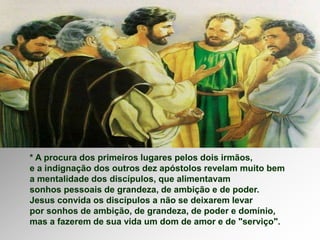 * A procura dos primeiros lugares pelos dois irmãos,
e a indignação dos outros dez apóstolos revelam muito bem
a mentalidade dos discípulos, que alimentavam
sonhos pessoais de grandeza, de ambição e de poder.
Jesus convida os discípulos a não se deixarem levar
por sonhos de ambição, de grandeza, de poder e domínio,
mas a fazerem de sua vida um dom de amor e de "serviço".
 