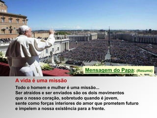 Mensagem do Papa: (Resumo)
A vida é uma missão
Todo o homem e mulher é uma missão...
Ser atraídos e ser enviados são os dois movimentos
que o nosso coração, sobretudo quando é jovem,
sente como forças interiores do amor que prometem futuro
e impelem a nossa existência para a frente.
 
