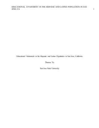 EDUCATIONAL ATTAINMENT IN THE HISPANIC AND LATINO POPULATION IN SAN 
JOSE, CA 1 
Educational Attainment in the Hispanic and Latino Population in San Jose, California 
Theresa Yu 
San Jose State University 
 