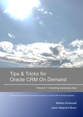 Tips & Tricks for
Oracle CRM On Demand
Volume 1 including exclusive tips
First book providing for free tips and tricks to improve your Oracle CRM On Demand application
Mathieu Emanuelli
Joann Alejandro Bravo
 