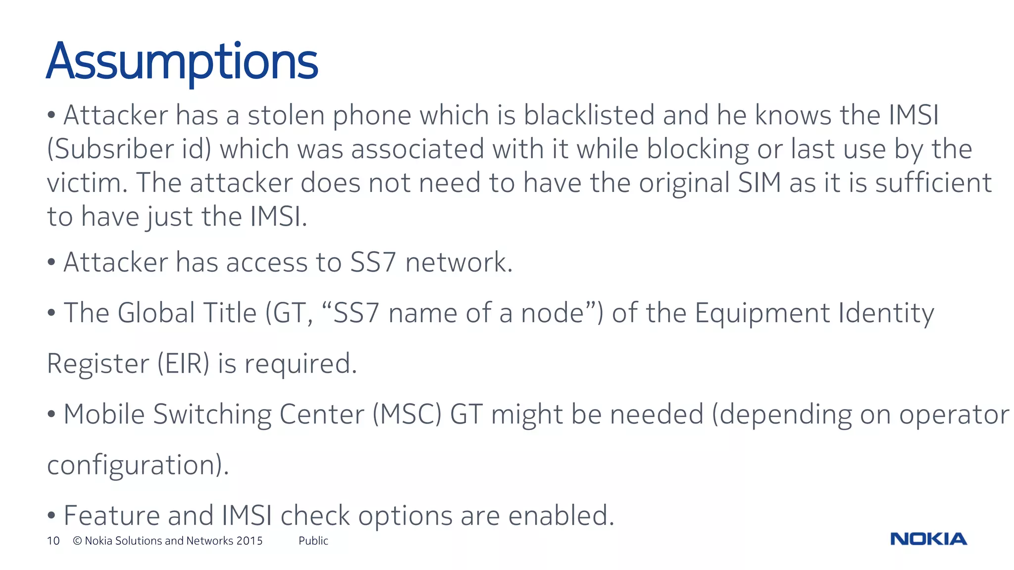 10 © Nokia Solutions and Networks 2015
• Attacker has a stolen phone which is blacklisted and he knows the IMSI
(Subsriber id) which was associated with it while blocking or last use by the
victim. The attacker does not need to have the original SIM as it is sufficient
to have just the IMSI.
• Attacker has access to SS7 network.
• The Global Title (GT, “SS7 name of a node”) of the Equipment Identity
Register (EIR) is required.
• Mobile Switching Center (MSC) GT might be needed (depending on operator
configuration).
• Feature and IMSI check options are enabled.
Public
Assumptions
 